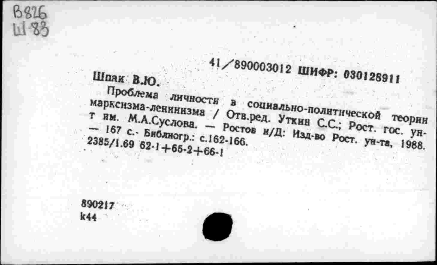 ﻿41/890003012 ШИФР: 030I289Н
Шпак В.Ю.
Проблема личности в социально-политической теории марксизма-ленинизма / Отв.ред. Уткни С.С.; Рост. гос. уя-т им. М.А.Суслова. — Ростов н/Д: Изд-во Рост, ун-та, 1988. — 167 с.- Библиогр.: с. 162-166.
2385/1.69 62-1+65-2+66-1
890217